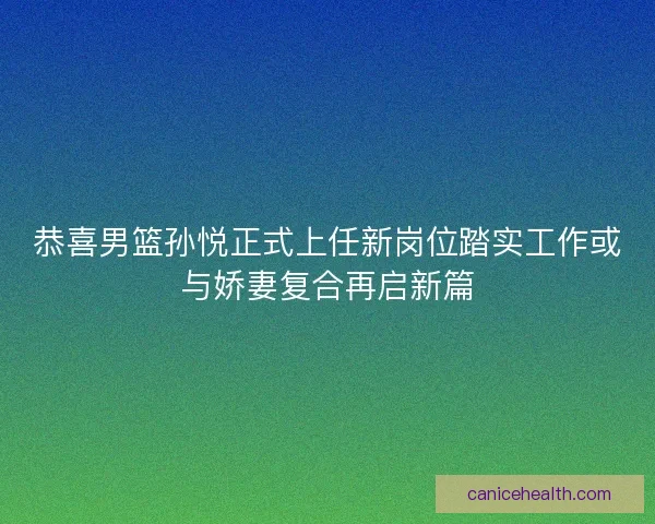 恭喜男篮孙悦正式上任新岗位踏实工作或与娇妻复合再启新篇