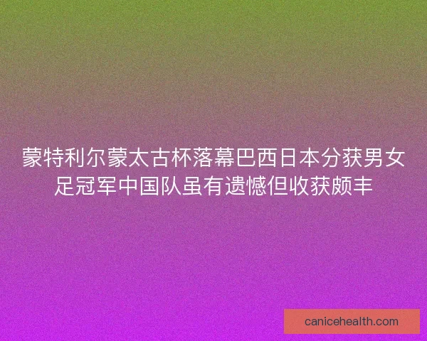 蒙特利尔蒙太古杯落幕巴西日本分获男女足冠军中国队虽有遗憾但收获颇丰
