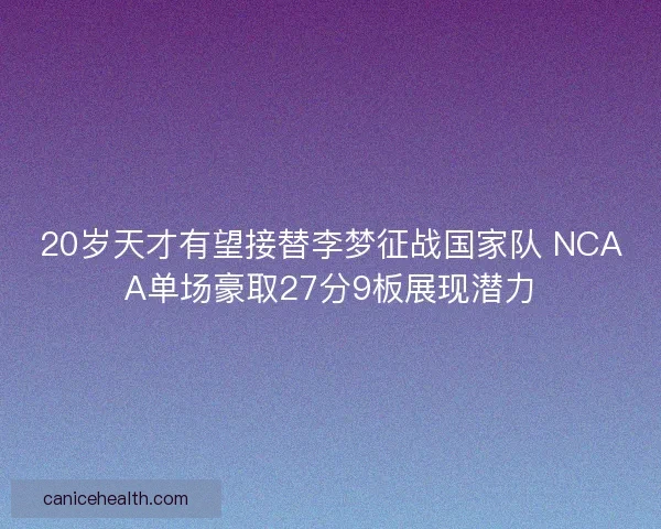 20岁天才有望接替李梦征战国家队 NCAA单场豪取27分9板展现潜力