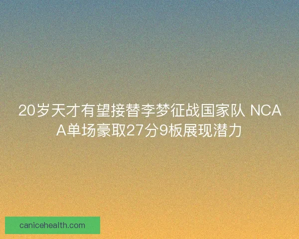 20岁天才有望接替李梦征战国家队 NCAA单场豪取27分9板展现潜力